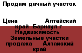 Продам дачный участок › Цена ­ 380 000 - Алтайский край, Барнаул г. Недвижимость » Земельные участки продажа   . Алтайский край